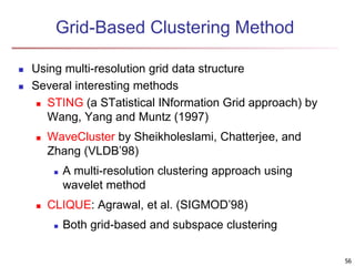 Grid-Based Clustering Method
 Using multi-resolution grid data structure
 Several interesting methods
 STING (a STatistical INformation Grid approach) by
Wang, Yang and Muntz (1997)
 WaveCluster by Sheikholeslami, Chatterjee, and
Zhang (VLDB’98)
 A multi-resolution clustering approach using
wavelet method
 CLIQUE: Agrawal, et al. (SIGMOD’98)
 Both grid-based and subspace clustering
56
 