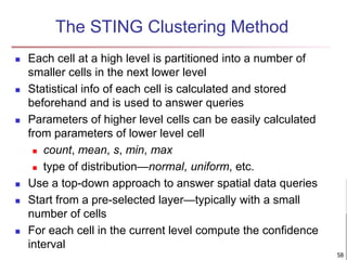 The STING Clustering Method
 Each cell at a high level is partitioned into a number of
smaller cells in the next lower level
 Statistical info of each cell is calculated and stored
beforehand and is used to answer queries
 Parameters of higher level cells can be easily calculated
from parameters of lower level cell
 count, mean, s, min, max
 type of distribution—normal, uniform, etc.
 Use a top-down approach to answer spatial data queries
 Start from a pre-selected layer—typically with a small
number of cells
 For each cell in the current level compute the confidence
interval
58
 