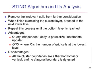 STING Algorithm and Its Analysis
 Remove the irrelevant cells from further consideration
 When finish examining the current layer, proceed to the
next lower level
 Repeat this process until the bottom layer is reached
 Advantages:
 Query-independent, easy to parallelize, incremental
update
 O(K), where K is the number of grid cells at the lowest
level
 Disadvantages:
 All the cluster boundaries are either horizontal or
vertical, and no diagonal boundary is detected
59
 