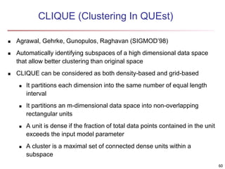 60
CLIQUE (Clustering In QUEst)
 Agrawal, Gehrke, Gunopulos, Raghavan (SIGMOD’98)
 Automatically identifying subspaces of a high dimensional data space
that allow better clustering than original space
 CLIQUE can be considered as both density-based and grid-based
 It partitions each dimension into the same number of equal length
interval
 It partitions an m-dimensional data space into non-overlapping
rectangular units
 A unit is dense if the fraction of total data points contained in the unit
exceeds the input model parameter
 A cluster is a maximal set of connected dense units within a
subspace
 