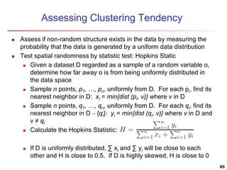 Assessing Clustering Tendency
 Assess if non-random structure exists in the data by measuring the
probability that the data is generated by a uniform data distribution
 Test spatial randomness by statistic test: Hopkins Static
 Given a dataset D regarded as a sample of a random variable o,
determine how far away o is from being uniformly distributed in
the data space
 Sample n points, p1, …, pn, uniformly from D. For each pi, find its
nearest neighbor in D: xi = min{dist (pi, v)} where v in D
 Sample n points, q1, …, qn, uniformly from D. For each qi, find its
nearest neighbor in D – {qi}: yi = min{dist (qi, v)} where v in D and
v ≠ qi
 Calculate the Hopkins Statistic:
 If D is uniformly distributed, ∑ xi and ∑ yi will be close to each
other and H is close to 0.5. If D is highly skewed, H is close to 0
65
 