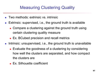 Measuring Clustering Quality
 Two methods: extrinsic vs. intrinsic
 Extrinsic: supervised, i.e., the ground truth is available
 Compare a clustering against the ground truth using
certain clustering quality measure
 Ex. BCubed precision and recall metrics
 Intrinsic: unsupervised, i.e., the ground truth is unavailable
 Evaluate the goodness of a clustering by considering
how well the clusters are separated, and how compact
the clusters are
 Ex. Silhouette coefficient
67
 