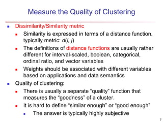 Measure the Quality of Clustering
 Dissimilarity/Similarity metric
 Similarity is expressed in terms of a distance function,
typically metric: d(i, j)
 The definitions of distance functions are usually rather
different for interval-scaled, boolean, categorical,
ordinal ratio, and vector variables
 Weights should be associated with different variables
based on applications and data semantics
 Quality of clustering:
 There is usually a separate “quality” function that
measures the “goodness” of a cluster.
 It is hard to define “similar enough” or “good enough”
 The answer is typically highly subjective
7
 