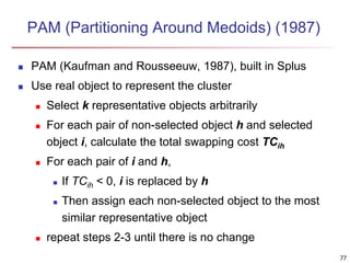 77
PAM (Partitioning Around Medoids) (1987)
 PAM (Kaufman and Rousseeuw, 1987), built in Splus
 Use real object to represent the cluster
 Select k representative objects arbitrarily
 For each pair of non-selected object h and selected
object i, calculate the total swapping cost TCih
 For each pair of i and h,
 If TCih < 0, i is replaced by h
 Then assign each non-selected object to the most
similar representative object
 repeat steps 2-3 until there is no change
 