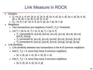 84
Link Measure in ROCK
 Clusters
 C1:<a, b, c, d, e>: {a, b, c}, {a, b, d}, {a, b, e}, {a, c, d}, {a, c, e}, {a, d, e},
{b, c, d}, {b, c, e}, {b, d, e}, {c, d, e}
 C2: <a, b, f, g>: {a, b, f}, {a, b, g}, {a, f, g}, {b, f, g}
 Neighbors
 Two transactions are neighbors if sim(T1,T2) > threshold
 Let T1 = {a, b, c}, T2 = {c, d, e}, T3 = {a, b, f}
 T1 connected to: {a,b,d}, {a,b,e}, {a,c,d}, {a,c,e}, {b,c,d}, {b,c,e},
{a,b,f}, {a,b,g}
 T2 connected to: {a,c,d}, {a,c,e}, {a,d,e}, {b,c,e}, {b,d,e}, {b,c,d}
 T3 connected to: {a,b,c}, {a,b,d}, {a,b,e}, {a,b,g}, {a,f,g}, {b,f,g}
 Link Similarity
 Link similarity between two transactions is the # of common neighbors
 link(T1, T2) = 4, since they have 4 common neighbors
 {a, c, d}, {a, c, e}, {b, c, d}, {b, c, e}
 link(T1, T3) = 3, since they have 3 common neighbors
 {a, b, d}, {a, b, e}, {a, b, g}
 