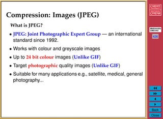 426
Back
Close
Compression: Images (JPEG)
What is JPEG?
• JPEG: Joint Photographic Expert Group — an international
standard since 1992.
• Works with colour and greyscale images
• Up to 24 bit colour images (Unlike GIF)
• Target photographic quality images (Unlike GIF)
• Suitable for many applications e.g., satellite, medical, general
photography...
 