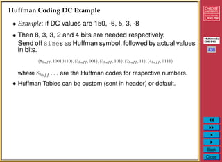 438
Back
Close
Huffman Coding DC Example
• Example: if DC values are 150, -6, 5, 3, -8
• Then 8, 3, 3, 2 and 4 bits are needed respectively.
Send off Sizes as Huffman symbol, followed by actual values
in bits.
(8huff , 10010110), (3huff , 001), (3huff , 101), (2huff , 11), (4huff , 0111)
where 8huff . . . are the Huffman codes for respective numbers.
• Huffman Tables can be custom (sent in header) or default.
 
