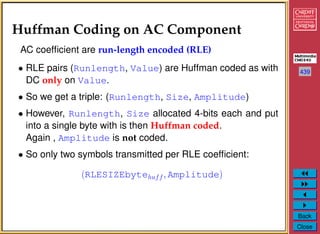 439
Back
Close
Huffman Coding on AC Component
AC coefﬁcient are run-length encoded (RLE)
• RLE pairs (Runlength, Value) are Huffman coded as with
DC only on Value.
• So we get a triple: (Runlength, Size, Amplitude)
• However, Runlength, Size allocated 4-bits each and put
into a single byte with is then Huffman coded.
Again , Amplitude is not coded.
• So only two symbols transmitted per RLE coefﬁcient:
(RLESIZEbytehuff, Amplitude)
 