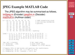 442
Back
Close
JPEG Example MATLAB Code
The JPEG algorithm may be summarised as follows,
im2jpeg.m (Encoder) jpeg2im.m (Decoder)
mat2huff.m (Huffman coder)
m = [16 11 10 16 24 40 51 61 % JPEG normalizing array
12 12 14 19 26 58 60 55 % and zig-zag reordering
14 13 16 24 40 57 69 56 % pattern.
14 17 22 29 51 87 80 62
18 22 37 56 68 109 103 77
24 35 55 64 81 104 113 92
49 64 78 87 103 121 120 101
72 92 95 98 112 100 103 99] * quality;
order = [1 9 2 3 10 17 25 18 11 4 5 12 19 26 33 ...
41 34 27 20 13 6 7 14 21 28 35 42 49 57 50 ...
43 36 29 22 15 8 16 23 30 37 44 51 58 59 52 ...
45 38 31 24 32 39 46 53 60 61 54 47 40 48 55 ...
62 63 56 64];
[xm, xn] = size(x); % Get input size.
x = double(x) - 128; % Level shift input
t = dctmtx(8); % Compute 8 x 8 DCT matrix
% Compute DCTs of 8x8 blocks and quantize the coefficients.
y = blkproc(x, [8 8], ’P1 * x * P2’, t, t’);
y = blkproc(y, [8 8], ’round(x ./ P1)’, m);
 