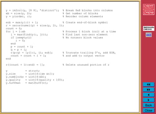 443
Back
Close
y = im2col(y, [8 8], ’distinct’); % Break 8x8 blocks into columns
xb = size(y, 2); % Get number of blocks
y = y(order, :); % Reorder column elements
eob = max(y(:)) + 1; % Create end-of-block symbol
r = zeros(numel(y) + size(y, 2), 1);
count = 0;
for j = 1:xb % Process 1 block (col) at a time
i = max(find(y(:, j))); % Find last non-zero element
if isempty(i) % No nonzero block values
i = 0;
end
p = count + 1;
q = p + i;
r(p:q) = [y(1:i, j); eob]; % Truncate trailing 0’s, add EOB,
count = count + i + 1; % and add to output vector
end
r((count + 1):end) = []; % Delete unusued portion of r
y = struct;
y.size = uint16([xm xn]);
y.numblocks = uint16(xb);
y.quality = uint16(quality * 100);
y.huffman = mat2huff(r);
 