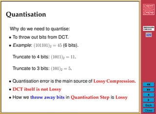 429
Back
Close
Quantisation
Why do we need to quantise:
• To throw out bits from DCT.
• Example: (101101)2 = 45 (6 bits).
Truncate to 4 bits: (1011)2 = 11.
Truncate to 3 bits: (101)2 = 5.
• Quantisation error is the main source of Lossy Compression.
• DCT itself is not Lossy
• How we throw away bits in Quantisation Step is Lossy
 