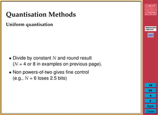 430
Back
Close
Quantisation Methods
Uniform quantisation
• Divide by constant N and round result
(N = 4 or 8 in examples on previous page).
• Non powers-of-two gives ﬁne control
(e.g., N = 6 loses 2.5 bits)
 