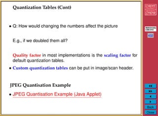 432
Back
Close
Quantization Tables (Cont)
• Q: How would changing the numbers affect the picture
E.g., if we doubled them all?
Quality factor in most implementations is the scaling factor for
default quantization tables.
• Custom quantization tables can be put in image/scan header.
JPEG Quantisation Example
• JPEG Quantisation Example (Java Applet)
 
