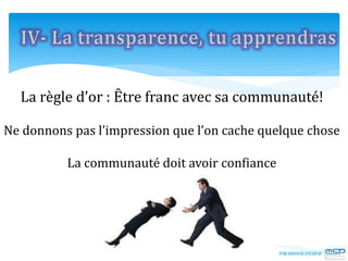 La règle d’or : Être franc avec sa communauté!
Ne donnons pas l’impression que l’on cache quelque chose
La communauté doit avoir confiance
 