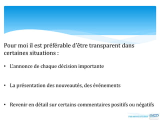 Pour moi il est préférable d’être transparent dans
certaines situations :
• L’annonce de chaque décision importante
• La présentation des nouveautés, des événements
• Revenir en détail sur certains commentaires positifs ou négatifs
 