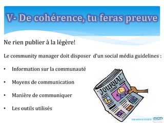 Ne rien publier à la légère!
Le community manager doit disposer d’un social média guidelines :
• Information sur la communauté
• Moyens de communication
• Manière de communiquer
• Les outils utilisés
 