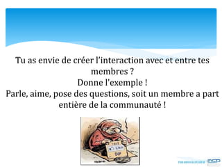 Tu as envie de créer l’interaction avec et entre tes
membres ?
Donne l’exemple !
Parle, aime, pose des questions, soit un membre a part
entière de la communauté !
 