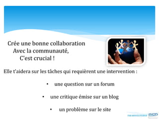Crée une bonne collaboration
Avec la communauté,
C’est crucial !
Elle t’aidera sur les tâches qui requièrent une intervention :
• une question sur un forum
• une critique émise sur un blog
• un problème sur le site
 