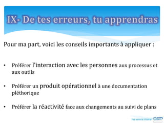 Pour ma part, voici les conseils importants à appliquer :
• Préférer l’interaction avec les personnes aux processus et
aux outils
• Préférer un produit opérationnel à une documentation
pléthorique
• Préférer la réactivité face aux changements au suivi de plans
 