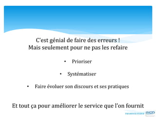C’est génial de faire des erreurs !
Mais seulement pour ne pas les refaire
• Prioriser
• Systématiser
• Faire évoluer son discours et ses pratiques
Et tout ça pour améliorer le service que l’on fournit
 