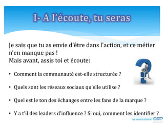 Je sais que tu as envie d’être dans l’action, et ce métier
n’en manque pas !
Mais avant, assis toi et écoute:
• Comment la communauté est-elle structurée ?
• Quels sont les réseaux sociaux qu’elle utilise ?
• Quel est le ton des échanges entre les fans de la marque ?
• Y a t’il des leaders d’influence ? Si oui, comment les identifier ?
 