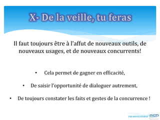 Il faut toujours être à l’affut de nouveaux outils, de
nouveaux usages, et de nouveaux concurrents!
• Cela permet de gagner en efficacité,
• De saisir l’opportunité de dialoguer autrement,
• De toujours constater les faits et gestes de la concurrence !
 