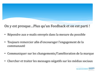 On y est presque…Plus qu’un Feedback et on est parti !
• Répondre aux e-mails envoyés dans la mesure du possible
• Toujours remercier afin d’encourager l’engagement de la
communauté
• Communiquer sur les changements/l’amélioration de la marque
• Chercher et traiter les messages négatifs sur les médias sociaux
 