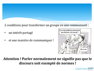 2 conditions pour transformer un groupe en une communauté :
• un intérêt partagé
• et une manière de communiquer !
Attention ! Parler normalement ne signifie pas que le
discours soit exempté de normes !
 