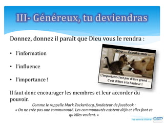 Donnez, donnez il paraît que Dieu vous le rendra :
• l’information
• l’influence
• l’importance !
Il faut donc encourager les membres et leur accorder du
pouvoir.
Comme le rappelle Mark Zuckerberg, fondateur de facebook :
« On ne crée pas une communauté. Les communautés existent déjà et elles font ce
qu’elles veulent. »
 