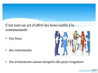 C’est tout un art d’offrir les bons outils à la
communauté:
• Des lieux
• des instruments
• Des événements autour desquels elle peut s’organiser
 