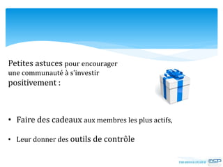 Petites astuces pour encourager
une communauté à s’investir
positivement :
• Faire des cadeaux aux membres les plus actifs,
• Leur donner des outils de contrôle
 