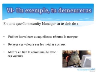En tant que Community Manager tu te dois de :
• Publier les valeurs auxquelles se résume la marque
• Relayer ces valeurs sur les médias sociaux
• Mettre en lien la communauté avec
ces valeurs
 
