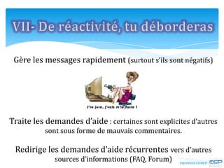 Gère les messages rapidement (surtout s’ils sont négatifs)
Traite les demandes d’aide : certaines sont explicites d’autres
sont sous forme de mauvais commentaires.
Redirige les demandes d’aide récurrentes vers d’autres
sources d’informations (FAQ, Forum)
 