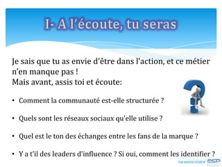 Je sais que tu as envie d’être dans l’action, et ce métier
n’en manque pas !
Mais avant, assis toi et écoute:
• Comment la communauté est-elle structurée ?
• Quels sont les réseaux sociaux qu’elle utilise ?
• Quel est le ton des échanges entre les fans de la marque ?
• Y a t’il des leaders d’influence ? Si oui, comment les identifier ?
 