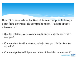 Bientôt tu seras dans l’action et tu n’auras plus le temps
pour faire ce travail de compréhension, il est pourtant
nécessaire !
• Quelles relations votre communauté entretient-elle avec votre
marque ?
• Comment en fonction de cela, puis-je tirer parti de la situation
actuelle ?
• Comment puis-je déléguer certaines tâches à la communauté ?
 