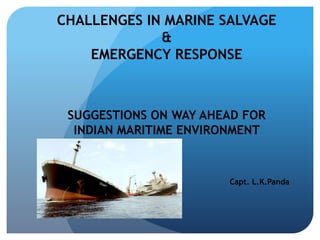 CHALLENGES IN MARINE SALVAGE
&
EMERGENCY RESPONSE
SUGGESTIONS ON WAY AHEAD FOR
INDIAN MARITIME ENVIRONMENT
Capt. L.K.Panda
 