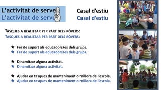 L’activitat de servei
L’activitat de servei
TASQUES A REALITZAR PER PART DELS RÒVERS:
TASQUES A REALITZAR PER PART DELS RÒVERS:
 Fer de suport als educadors/es dels grups.
 Fer de suport als educadors/es dels grups.
 Dinamitzar alguna activitat.
 Dinamitzar alguna activitat.
 Ajudar en tasques de manteniment o millora de l’escola.
 Ajudar en tasques de manteniment o millora de l’escola.
Casal d’estiu
Casal d’estiu
 