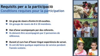 Requisits per a la participació
Conditions requises pour la participation
 Un grup de ròvers d’entre 8-10 escoltes.
 Un groupe de rovers de 8 à 10 membres.
 Han d’anar acompanyats per dos referents.
 Ils doivent être accompagnés par 2 personnes de
référence.
 Durant el curs han d’haver tingut experiència de servei.
 Ils ont dû faire quelque expérience de service pendant
l’année scolaire.
 
