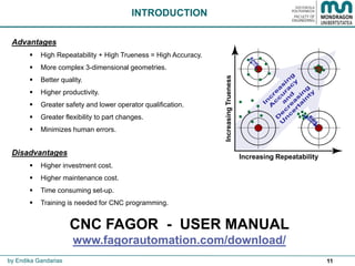 11
INTRODUCTION
Advantages
 High Repeatability + High Trueness = High Accuracy.
 More complex 3-dimensional geometries.
 Better quality.
 Higher productivity.
 Greater safety and lower operator qualification.
 Greater flexibility to part changes.
 Minimizes human errors.
Disadvantages
 Higher investment cost.
 Higher maintenance cost.
 Time consuming set-up.
 Training is needed for CNC programming.
Increasing Repeatability
IncreasingTrueness
by Endika Gandarias
CNC FAGOR - USER MANUAL
www.fagorautomation.com/download/
 
