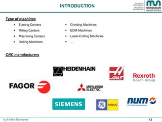 12
Type of machines
 Turning Centers
 Milling Centers
 Machining Centers
 Drilling Machines
CNC manufacturers
INTRODUCTION
by Endika Gandarias
 Grinding Machines
 EDM Machines
 Laser-Cutting Machines
 …
 