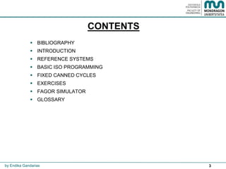 3
CONTENTS
 BIBLIOGRAPHY
 INTRODUCTION
 REFERENCE SYSTEMS
 BASIC ISO PROGRAMMING
 FIXED CANNED CYCLES
 EXERCISES
 FAGOR SIMULATOR
 GLOSSARY
by Endika Gandarias
 