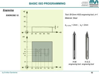 52
Engraving
by Endika Gandarias
EXERCISE 12 Tool: Ø12mm HSS engraving tool, z=1
Material: Steel
ap TOTAL = 2mm ; ap = 2mm
H.S.S.
engraving tool
H.M.
engraving tool
60
40
20 2
+Z
20 40 60 80 100
100
20
20
45
60
70
35 45 55 70 85 100
52.5
BASIC ISO PROGRAMMING
 