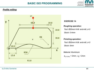 61
SP
Profile milling
by Endika Gandarias
Roughing operation:
Tool: Ø20mm H.M. end-mill, z=3
Stock: 0.4mm
Finishing operation:
Tool: Ø20mm H.M. end-mill, z=3
Stock: 0mm
Material: Steel
ap TOTAL = 5mm ; ap = 2.5mm
(Use G36 R__ and G39 R__)
BASIC ISO PROGRAMMING
+X
+Y
+X
+Z
•
EXERCISE 14
• CASE A  Same tool
• CASE B  Different tool
 