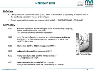 7
1942 Bendix Corporation, a USA helicopter blade manufacturing company,
needs three-dimensional cam parts.
 Coordination of movements is necessary.
1947 John Parson (a Bendix corporation worker) using punched tapes
is able to control simultaneously axes movements of a machine
 MIT collaborates
1953 Numerical Control (NC) term appears at M.I.T.
1960 Adaptative Control term appears at M.I.T.
1970 Computer Numerical Control (CNC) is created
 Microprocessors origin.
1980 Direct Numerical Control (DNC) is possible.
A large number of machines are controlled by a computer.
INTRODUCTION
by Endika Gandarias
Brief history
Definition
 CNC (Computer Numerical Control (CNC) refers to the method of controlling a machine tool or
the machining process by means of a computer.
 Coded numerical instructions are inserted into the CNC  PROGRAMMING LANGUAGE
NC Punched Tape
 