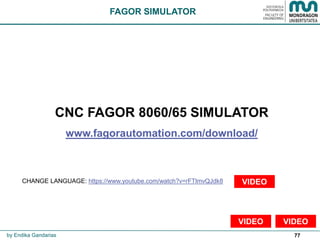77
FAGOR SIMULATOR
by Endika Gandarias
CNC FAGOR 8060/65 SIMULATOR
www.fagorautomation.com/download/
CHANGE LANGUAGE: https://www.youtube.com/watch?v=rFTlmvQJdk8 VIDEO
VIDEOVIDEO
 