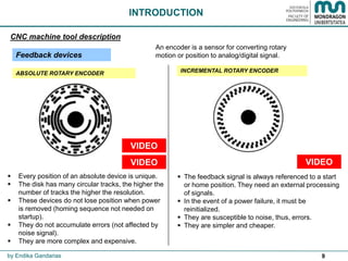 9
 Every position of an absolute device is unique.
 The disk has many circular tracks, the higher the
number of tracks the higher the resolution.
 These devices do not lose position when power
is removed (homing sequence not needed on
startup).
 They do not accumulate errors (not affected by
noise signal).
 They are more complex and expensive.
INTRODUCTION
by Endika Gandarias
CNC machine tool description
Feedback devices
ABSOLUTE ROTARY ENCODER INCREMENTAL ROTARY ENCODER
 The feedback signal is always referenced to a start
or home position. They need an external processing
of signals.
 In the event of a power failure, it must be
reinitialized.
 They are susceptible to noise, thus, errors.
 They are simpler and cheaper.
An encoder is a sensor for converting rotary
motion or position to analog/digital signal.
VIDEO VIDEO
VIDEO
 