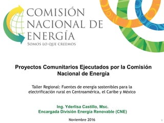 Taller Regional: Fuentes de energía sostenibles para la
electrificación rural en Centroamérica, el Caribe y México
Noviembre 2016
Ing. Yderlisa Castillo, Msc.
Encargada División Energía Renovable (CNE)
1
Proyectos Comunitarios Ejecutados por la Comisión
Nacional de Energía
 