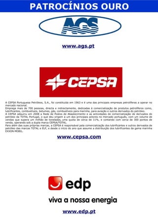 PATROCÍNIOS OURO www.edp.pt A CEPSA Portuguesa Petróleos, S.A., foi constituída em 1963 e é uma das principais empresas petrolíferas a operar no mercado nacional. Emprega mais de 700 pessoas, directa e indirectamente, dedicadas à comercialização de produtos petrolíferos como, lubrificantes, combustíveis, betumes, gás, combustíveis para marinha, para aviação e outros derivados do petróleo. A CEPSA adquiriu em 2008 a Rede de Postos de Abastecimento e as actividades de comercialização de derivados do petróleo da TOTAL Portugal, o que deu origem a um dos principais actores no mercado português, com um volume de vendas que supera um milhão de toneladas, uma quota de cerca de 11%, e contando com cerca de 300 pontos de venda, operando sob a dupla marca CEPSA/TOTAL.  Para além das suas próprias marcas, a CEPSA é responsável pela comercialização dos lubrificantes e outros derivados de petróleo das marcas TOTAL e ELF, e desde o início do ano que assume a distribuição dos lubrificantes da gama marinha EXXON MOBIL. www.cepsa.com www.ags.pt   