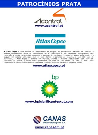 PATROCÍNIOS PRATA www.acontrol.pt www.atlascopco.pt A Atlas Copco  é líder mundial no fornecimento de soluções de produtividade industrial. Os produtos e  serviços compreendem desde os compressores de ar comprimido e gás, geradores, equipamentos para  construção e minas, ferramentas industriais e sistemas de montagem, incluindo o serviço após venda e o  aluguer. Em estreita colaboração com os seus clientes e parceiros de negócios, e com 136 anos de  experiência, a Atlas Copco é pioneira em inovação, visando a máxima produtividade. Com sede em  Estocolmo, na Suécia, o Grupo opera globalmente em mais de 160 países. Em 2008, a Atlas Copco  contabilizou 34 mil funcionários e obteve receitas de 74 bilhões de coroas suecas (7,7 bilhões de euros). www.canasem.pt www.bplubrificantes-pt.com 