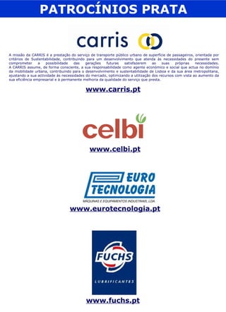 PATROCÍNIOS PRATA www.carris.pt A missão da CARRIS é a prestação do serviço de transporte público urbano de superfície de passageiros, orientada por critérios de Sustentabilidade, contribuindo para um desenvolvimento que atenda às necessidades do presente sem comprometer a possibilidade das gerações futuras satisfazerem as suas próprias necessidades. A CARRIS assume, de forma consciente, a sua responsabilidade como agente económico e social que actua no domínio da mobilidade urbana, contribuindo para o desenvolvimento e sustentabilidade de Lisboa e da sua área metropolitana, ajustando a sua actividade às necessidades do mercado, optimizando a utilização dos recursos com vista ao aumento da sua eficiência empresarial e à permanente melhoria da qualidade do serviço que presta. www.celbi.pt www.eurotecnologia.pt www.fuchs.pt 
